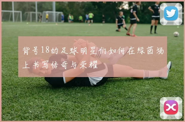 背号18的足球明星们如何在绿茵场上书写传奇与荣耀