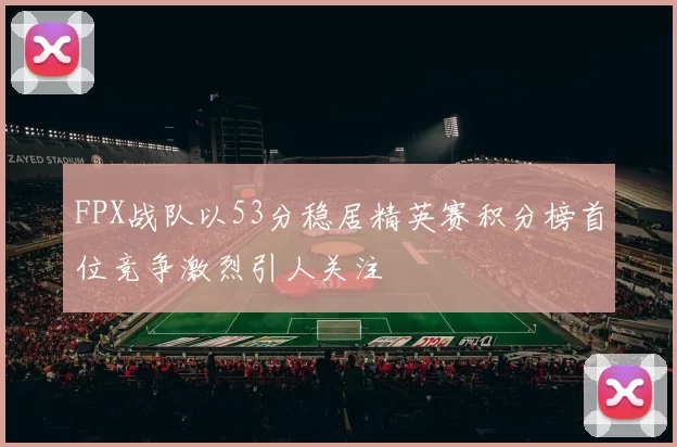 FPX战队以53分稳居精英赛积分榜首位竞争激烈引人关注