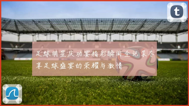 足球明星庆功宴精彩瞬间全记录尽享足球盛宴的荣耀与激情