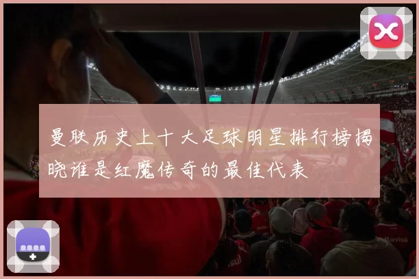 曼联历史上十大足球明星排行榜揭晓谁是红魔传奇的最佳代表