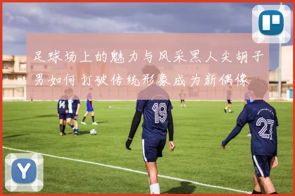 足球场上的魅力与风采黑人尖胡子男如何打破传统形象成为新偶像