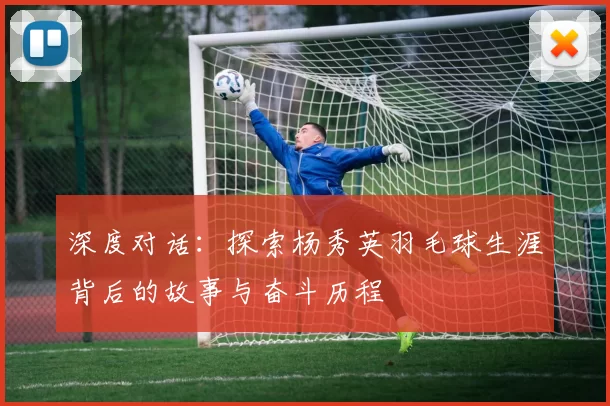深度对话：探索杨秀英羽毛球生涯背后的故事与奋斗历程
