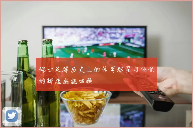 瑞士足球历史上的传奇球星与他们的辉煌成就回顾