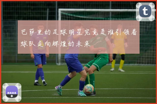 巴萨里的足球明星究竟是谁引领着球队走向辉煌的未来