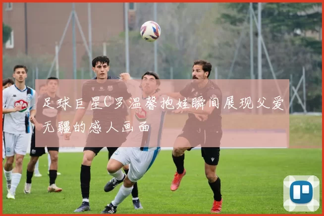 足球巨星C罗温馨抱娃瞬间展现父爱无疆的感人画面