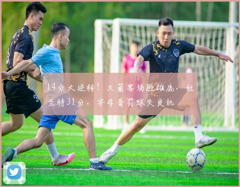 14分大逆转！火箭客场胜雄鹿，杜兰特31分，字母哥罚球失良机