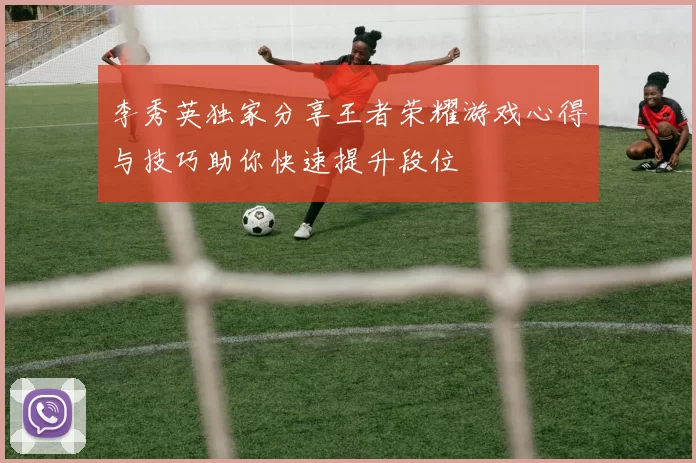 李秀英独家分享王者荣耀游戏心得与技巧助你快速提升段位