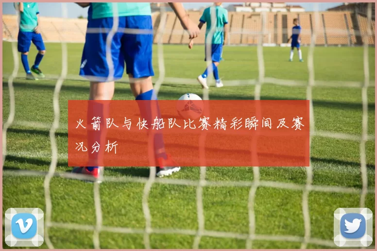 火箭队与快船队比赛精彩瞬间及赛况分析