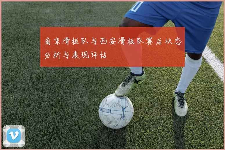 南京滑板队与西安滑板队赛后状态分析与表现评估