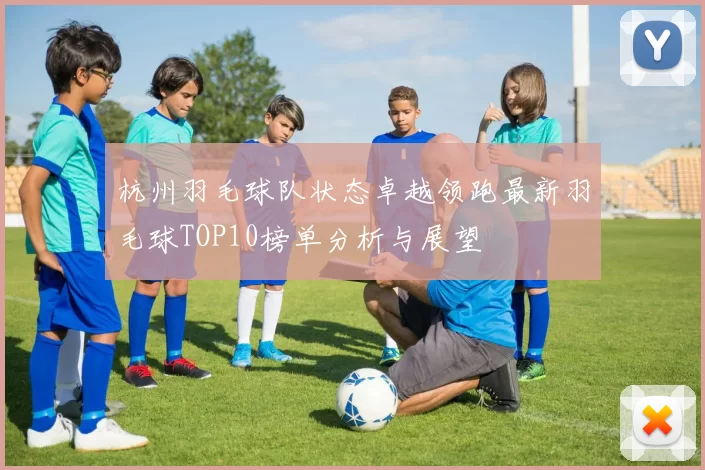 杭州羽毛球队状态卓越领跑最新羽毛球TOP10榜单分析与展望