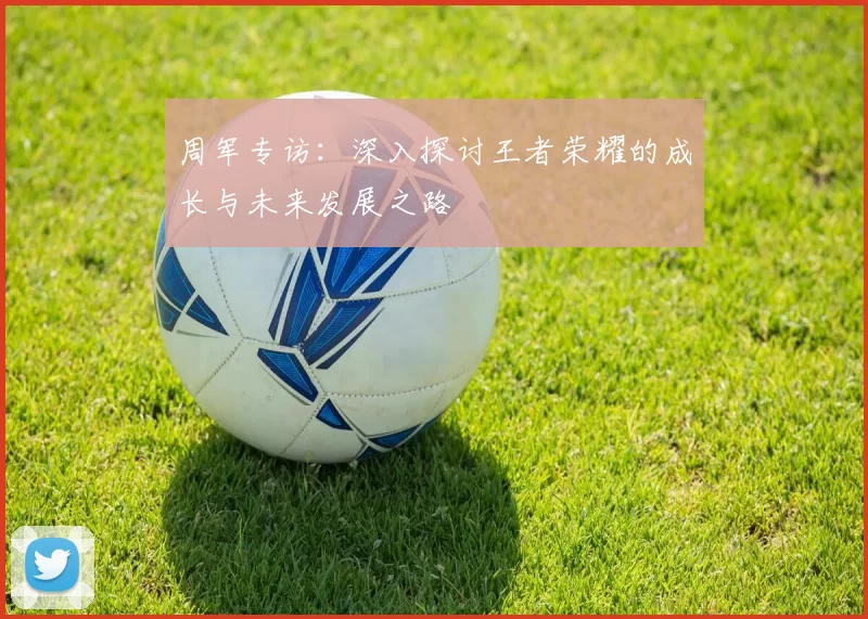 周军专访：深入探讨王者荣耀的成长与未来发展之路
