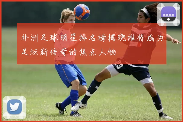 非洲足球明星排名榜揭晓谁将成为足坛新传奇的焦点人物