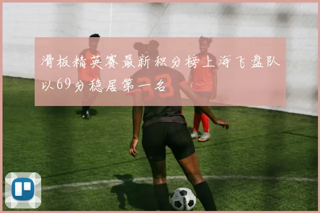 滑板精英赛最新积分榜上海飞盘队以69分稳居第一名