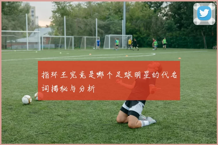 指环王究竟是哪个足球明星的代名词揭秘与分析