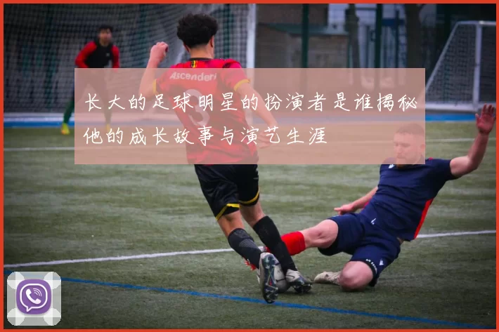 长大的足球明星的扮演者是谁揭秘他的成长故事与演艺生涯