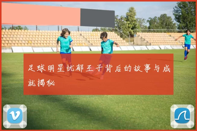足球明星忧郁王子背后的故事与成就揭秘