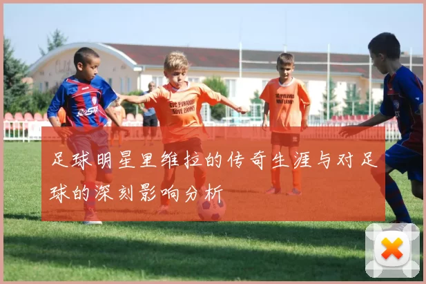 足球明星里维拉的传奇生涯与对足球的深刻影响分析