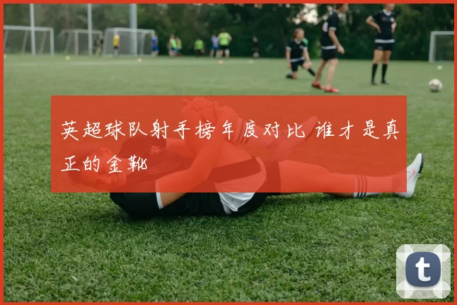 英超球队射手榜年度对比 谁才是真正的金靴
