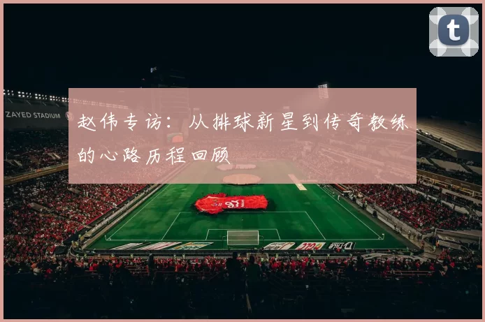 赵伟专访：从排球新星到传奇教练的心路历程回顾