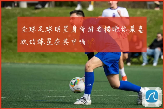 全球足球明星身价排名揭晓你最喜欢的球星在其中吗