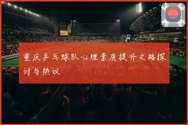 重庆乒乓球队心理素质提升之路探讨与热议