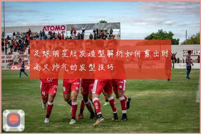 足球明星短发造型解析如何剪出时尚又帅气的发型技巧
