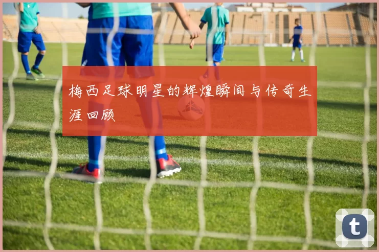 梅西足球明星的辉煌瞬间与传奇生涯回顾