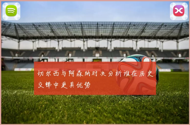 切尔西与阿森纳对决分析谁在历史交锋中更具优势