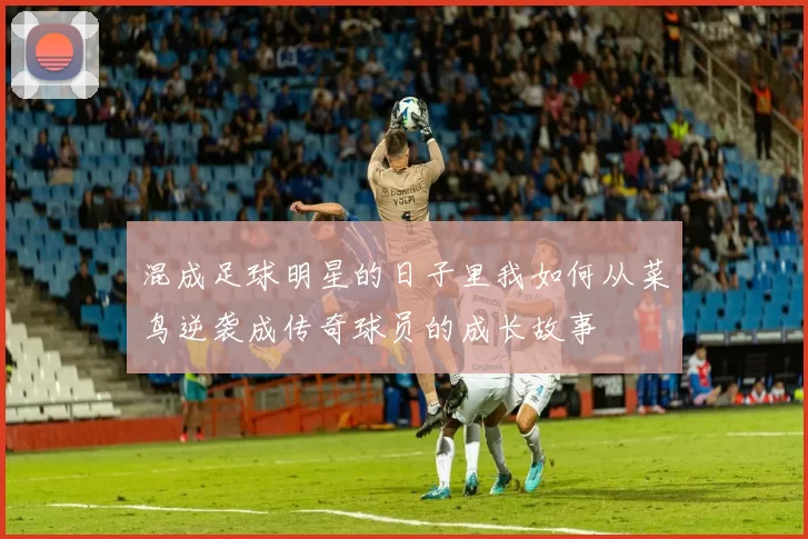 混成足球明星的日子里我如何从菜鸟逆袭成传奇球员的成长故事