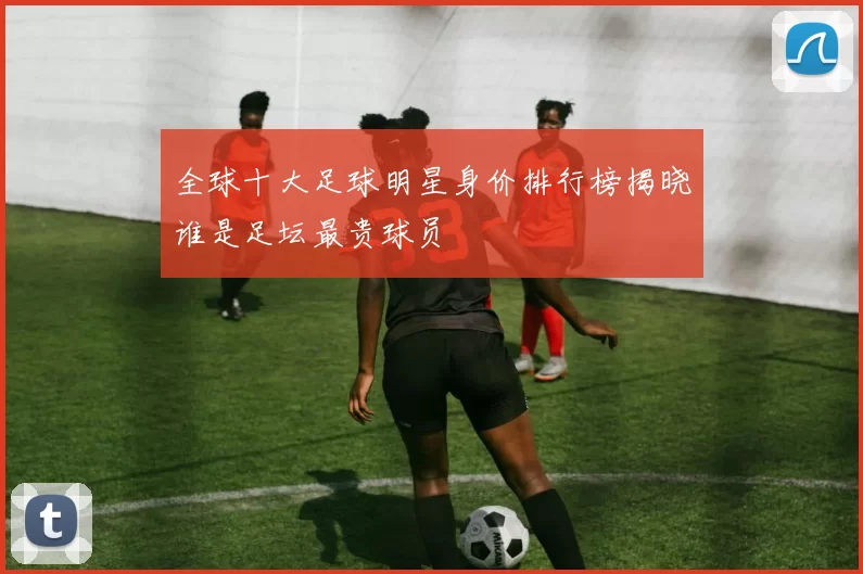 全球十大足球明星身价排行榜揭晓谁是足坛最贵球员
