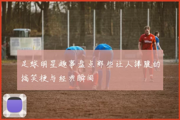 足球明星趣事盘点那些让人捧腹的搞笑梗与经典瞬间