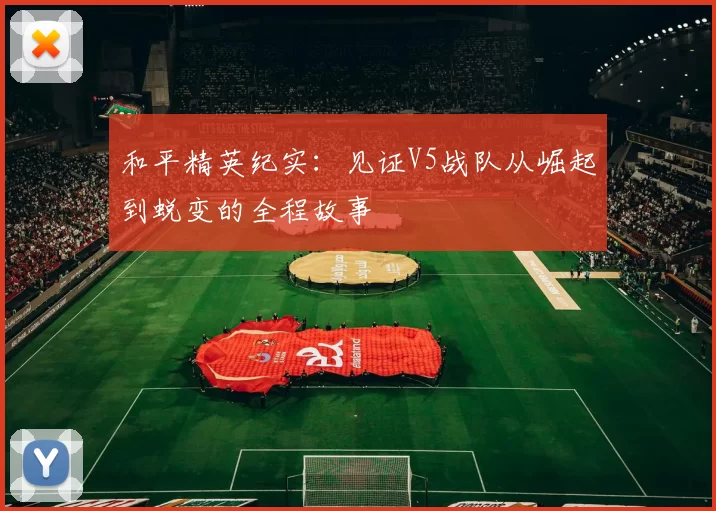 和平精英纪实：见证V5战队从崛起到蜕变的全程故事