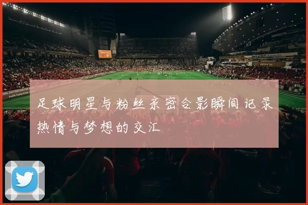 足球明星与粉丝亲密合影瞬间记录热情与梦想的交汇