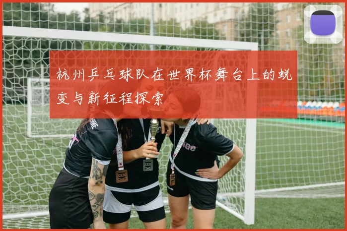 杭州乒乓球队在世界杯舞台上的蜕变与新征程探索