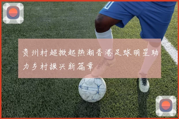 贵州村超掀起热潮香港足球明星助力乡村振兴新篇章