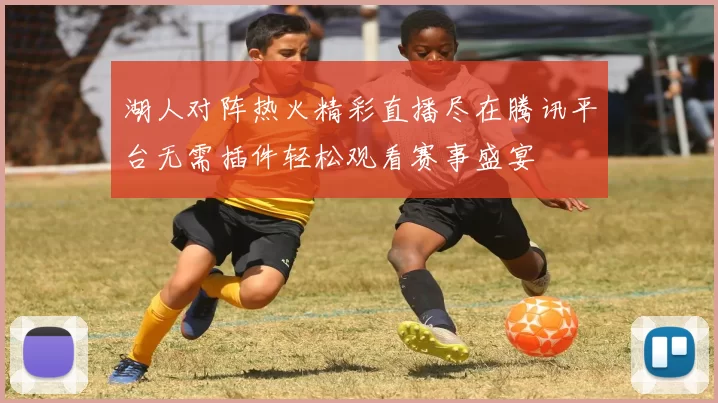 湖人对阵热火精彩直播尽在腾讯平台无需插件轻松观看赛事盛宴