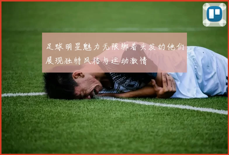 足球明星魅力无限绑着头发的他们展现独特风格与运动激情