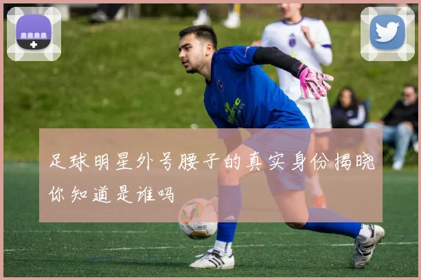 足球明星外号腰子的真实身份揭晓你知道是谁吗