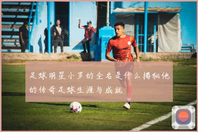 足球明星小罗的全名是什么揭秘他的传奇足球生涯与成就