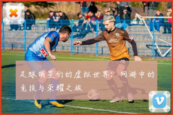 足球明星们的虚拟世界：网游中的竞技与荣耀之旅