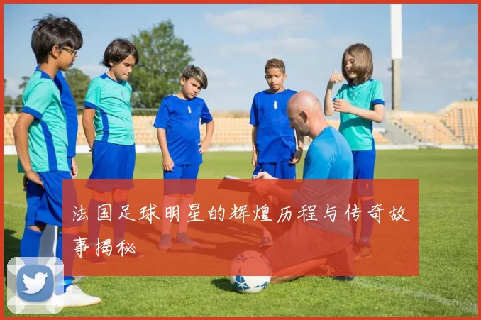 法国足球明星的辉煌历程与传奇故事揭秘