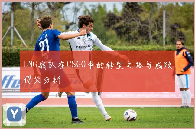 LNG战队在CSGO中的转型之路与成败得失分析