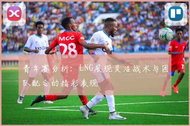 青年赛分析：LNG展现灵活战术与团队配合的精彩表现