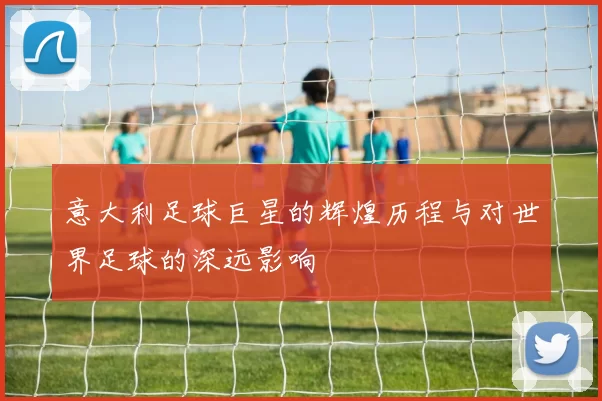 意大利足球巨星的辉煌历程与对世界足球的深远影响
