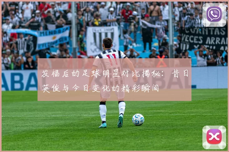 发福后的足球明星对比揭秘：昔日英俊与今日变化的精彩瞬间