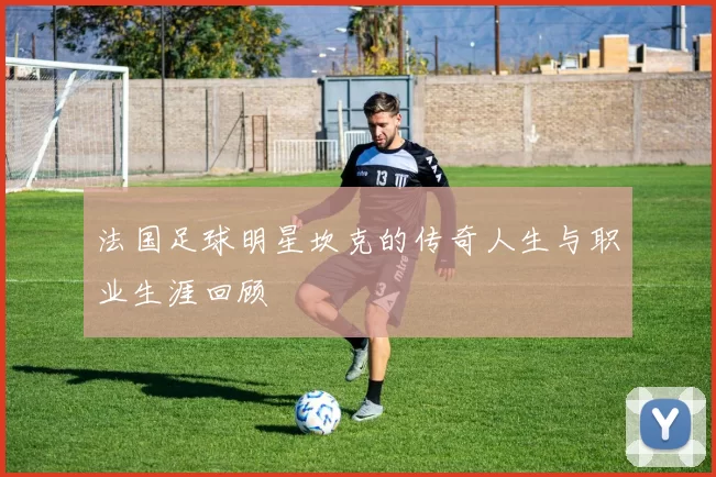 法国足球明星坎克的传奇人生与职业生涯回顾