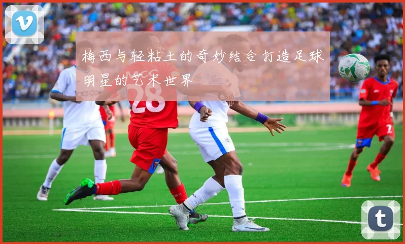 梅西与轻粘土的奇妙结合打造足球明星的艺术世界