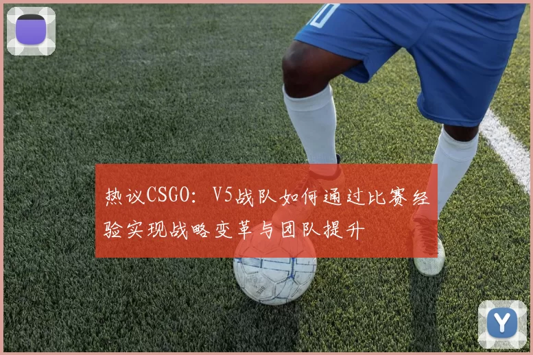 热议CSGO：V5战队如何通过比赛经验实现战略变革与团队提升