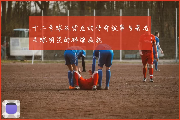 十二号球衣背后的传奇故事与著名足球明星的辉煌成就