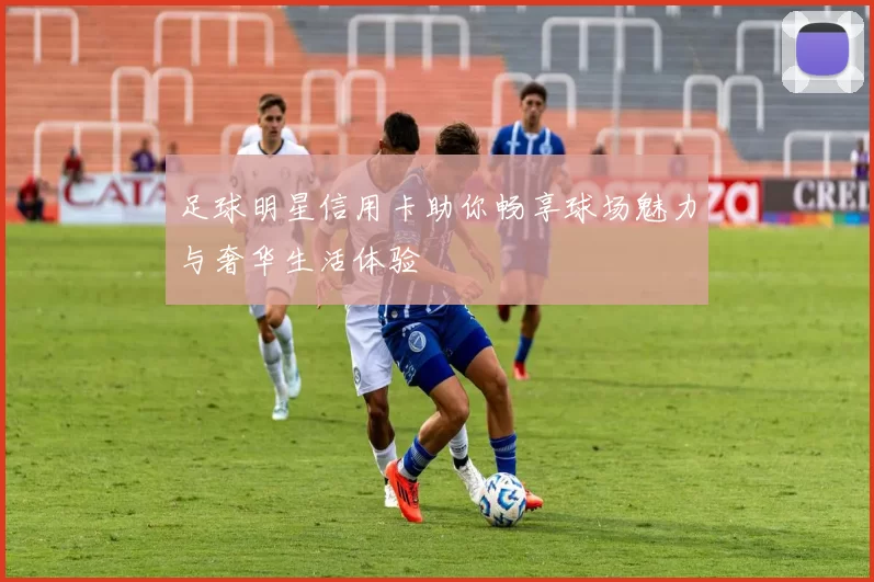 足球明星信用卡助你畅享球场魅力与奢华生活体验